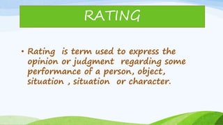• Rating is term used to express the
opinion or judgment regarding some
performance of a person, object,
situation , situation or character.
RATING
 