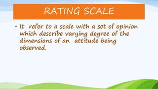 • It refer to a scale with a set of opinion
which describe varying degree of the
dimensions of an attitude being
observed.
RATING SCALE
 