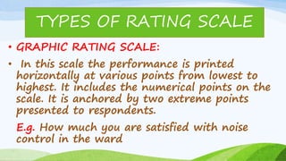 • GRAPHIC RATING SCALE:
• In this scale the performance is printed
horizontally at various points from lowest to
highest. It includes the numerical points on the
scale. It is anchored by two extreme points
presented to respondents.
E.g. How much you are satisfied with noise
control in the ward
TYPES OF RATING SCALE
 