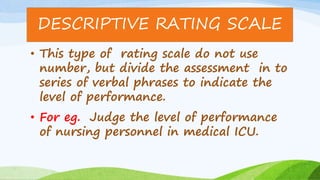 • This type of rating scale do not use
number, but divide the assessment in to
series of verbal phrases to indicate the
level of performance.
• For eg. Judge the level of performance
of nursing personnel in medical ICU.
DESCRIPTIVE RATING SCALE
 