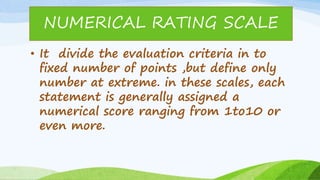 • It divide the evaluation criteria in to
fixed number of points ,but define only
number at extreme. in these scales, each
statement is generally assigned a
numerical score ranging from 1to10 or
even more.
NUMERICAL RATING SCALE
 
