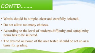 CONTD……..
• Words should be simple, clear and carefully selected.
• Do not allow too many choices.
• According to the level of students difficulty and complexity
items has to be selected.
• The desired outcome of the area tested should be set up as a
basis for grading
 