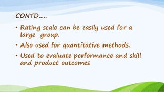 CONTD…..
• Rating scale can be easily used for a
large group.
• Also used for quantitative methods.
• Used to evaluate performance and skill
and product outcomes
 