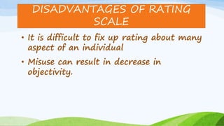 • It is difficult to fix up rating about many
aspect of an individual
• Misuse can result in decrease in
objectivity.
DISADVANTAGES OF RATING
SCALE
 