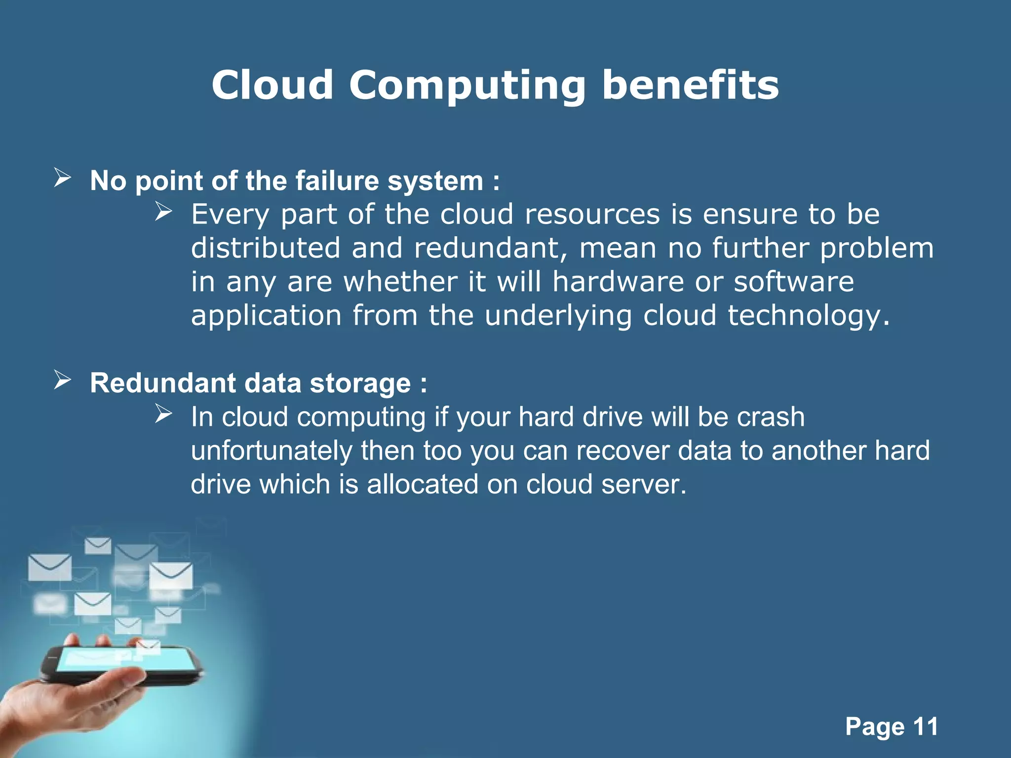Page 11
Cloud Computing benefits
 No point of the failure system :
 Every part of the cloud resources is ensure to be
distributed and redundant, mean no further problem
in any are whether it will hardware or software
application from the underlying cloud technology.
 Redundant data storage :
 In cloud computing if your hard drive will be crash
unfortunately then too you can recover data to another hard
drive which is allocated on cloud server.
 