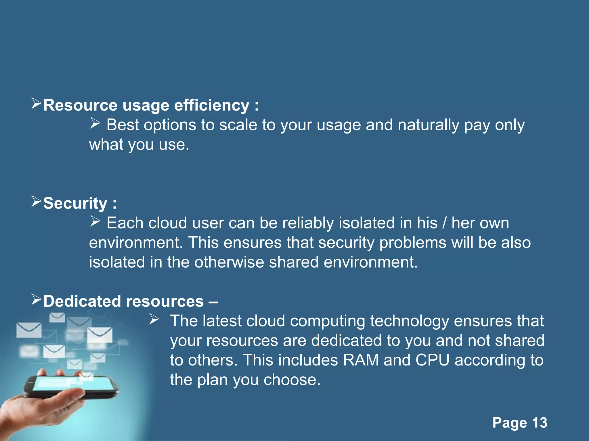 Page 13
Resource usage efficiency :
 Best options to scale to your usage and naturally pay only
what you use.
Security :
 Each cloud user can be reliably isolated in his / her own
environment. This ensures that security problems will be also
isolated in the otherwise shared environment.
Dedicated resources –
 The latest cloud computing technology ensures that
your resources are dedicated to you and not shared
to others. This includes RAM and CPU according to
the plan you choose.
 