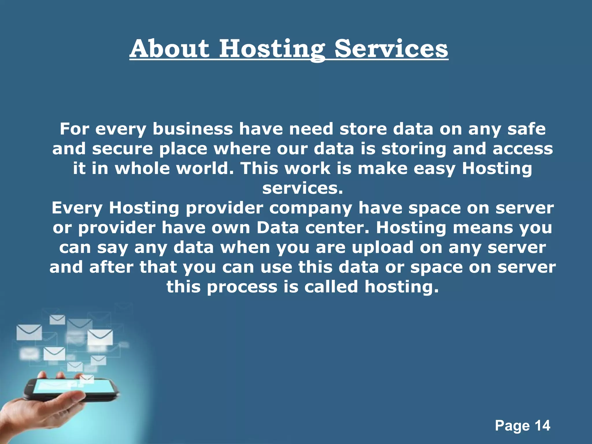 Page 14
About Hosting Services
For every business have need store data on any safe
and secure place where our data is storing and access
it in whole world. This work is make easy Hosting
services.
Every Hosting provider company have space on server
or provider have own Data center. Hosting means you
can say any data when you are upload on any server
and after that you can use this data or space on server
this process is called hosting.
 