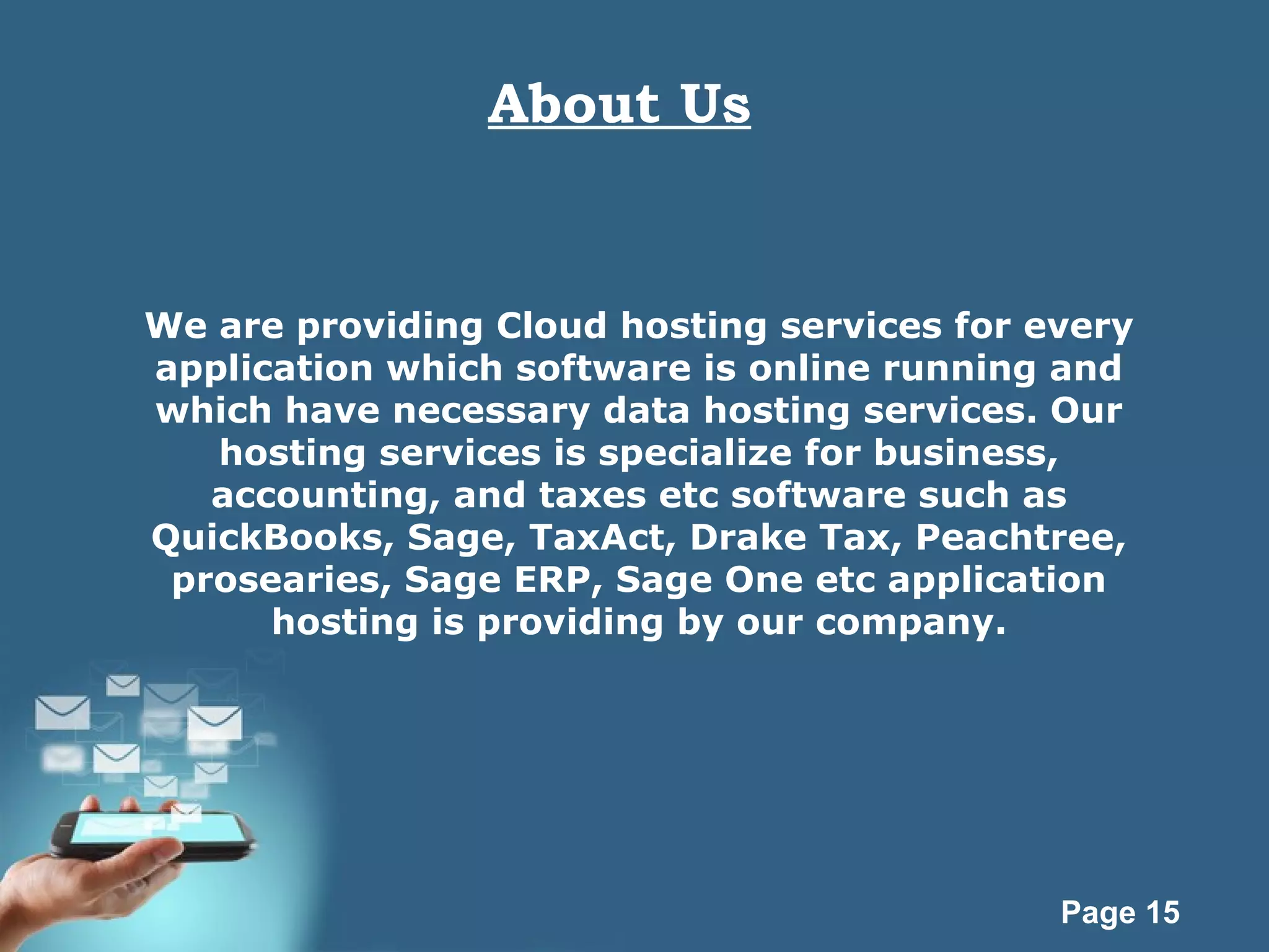 Page 15
About Us
We are providing Cloud hosting services for every
application which software is online running and
which have necessary data hosting services. Our
hosting services is specialize for business,
accounting, and taxes etc software such as
QuickBooks, Sage, TaxAct, Drake Tax, Peachtree,
prosearies, Sage ERP, Sage One etc application
hosting is providing by our company.
 