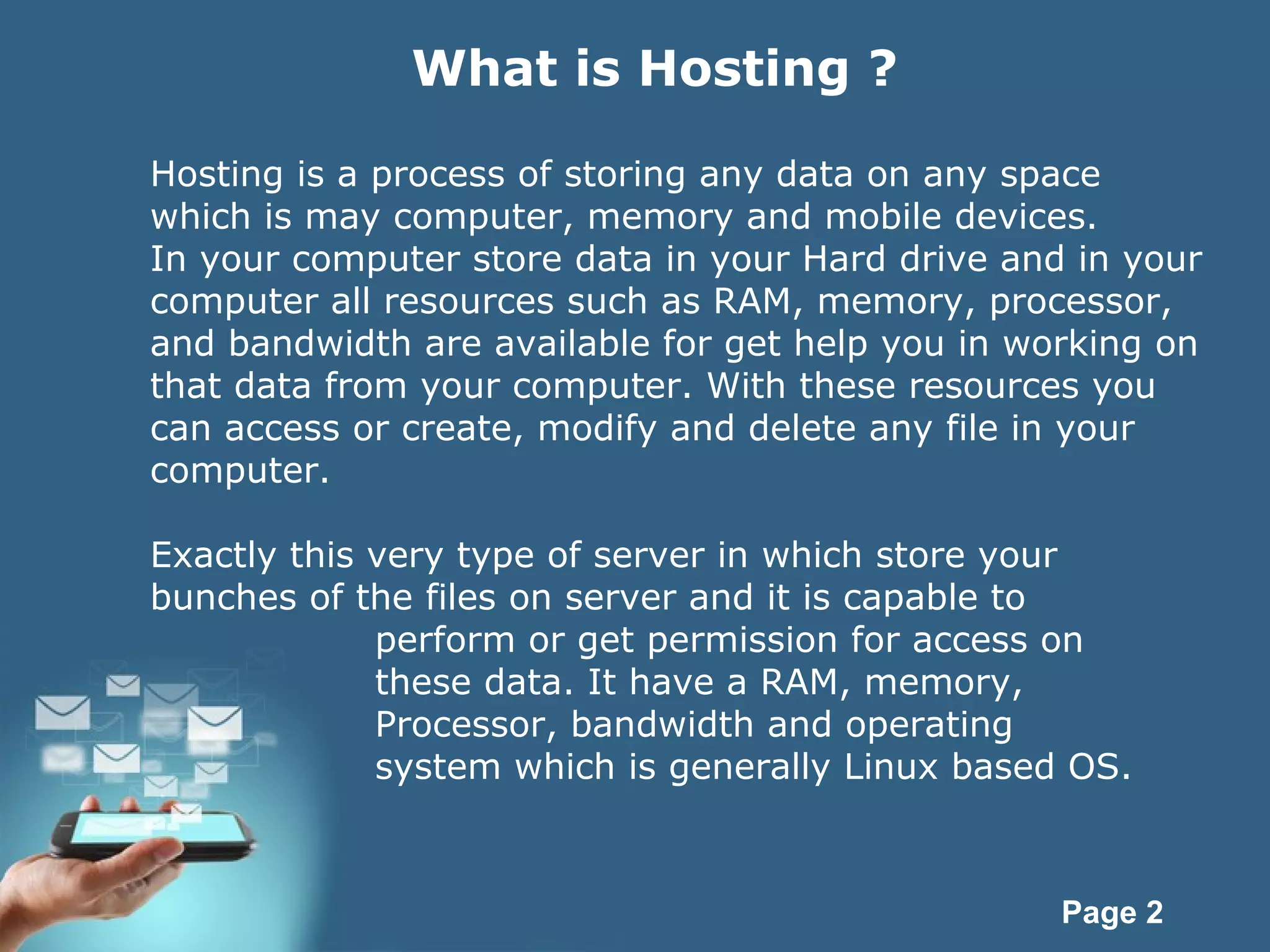 Page 2
What is Hosting ?
Hosting is a process of storing any data on any space
which is may computer, memory and mobile devices.
In your computer store data in your Hard drive and in your
computer all resources such as RAM, memory, processor,
and bandwidth are available for get help you in working on
that data from your computer. With these resources you
can access or create, modify and delete any file in your
computer.
Exactly this very type of server in which store your
bunches of the files on server and it is capable to
perform or get permission for access on
these data. It have a RAM, memory,
Processor, bandwidth and operating
system which is generally Linux based OS.
 