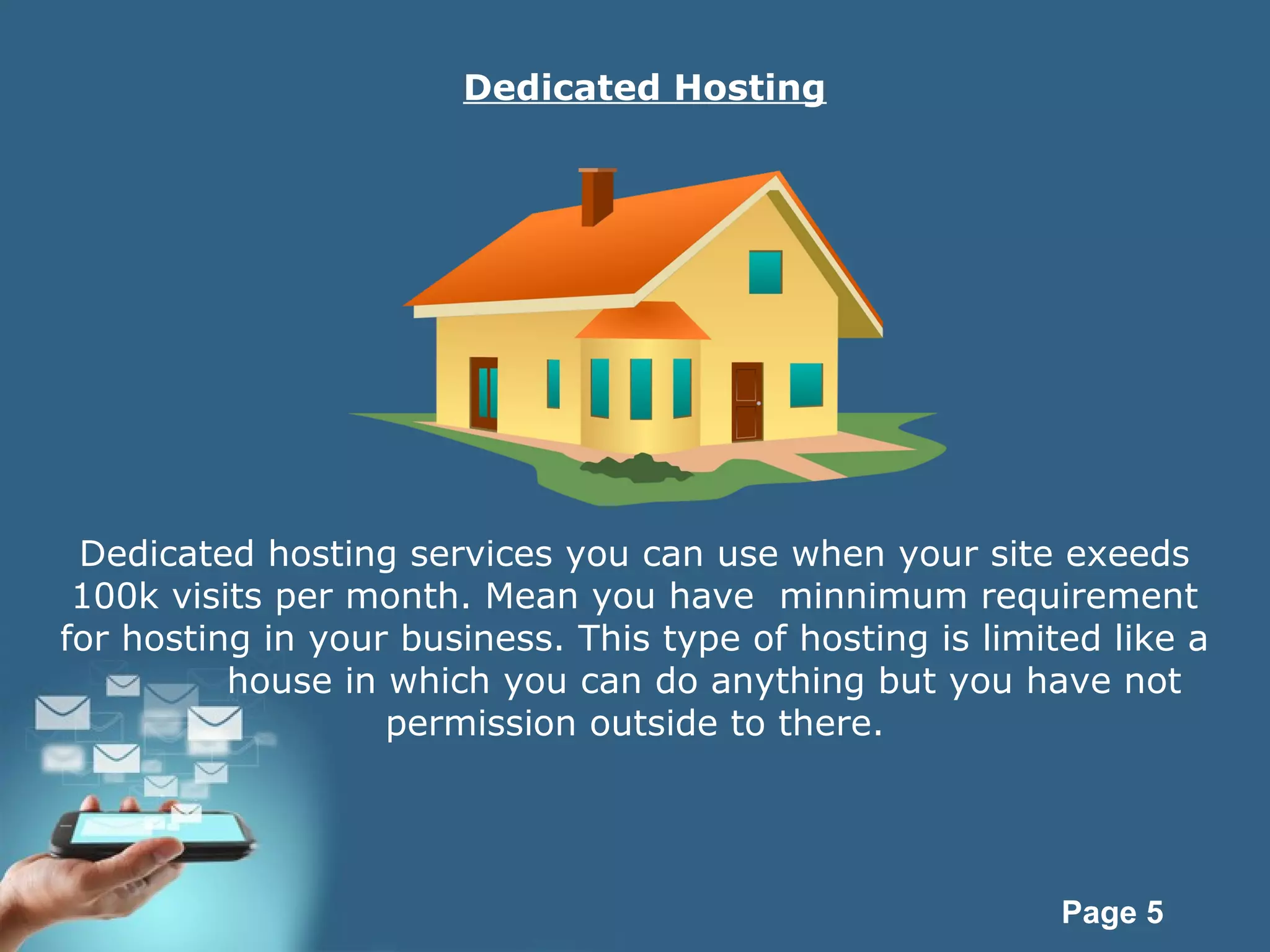 Page 5
Dedicated Hosting
Dedicated hosting services you can use when your site exeeds
100k visits per month. Mean you have minnimum requirement
for hosting in your business. This type of hosting is limited like a
house in which you can do anything but you have not
permission outside to there.
 