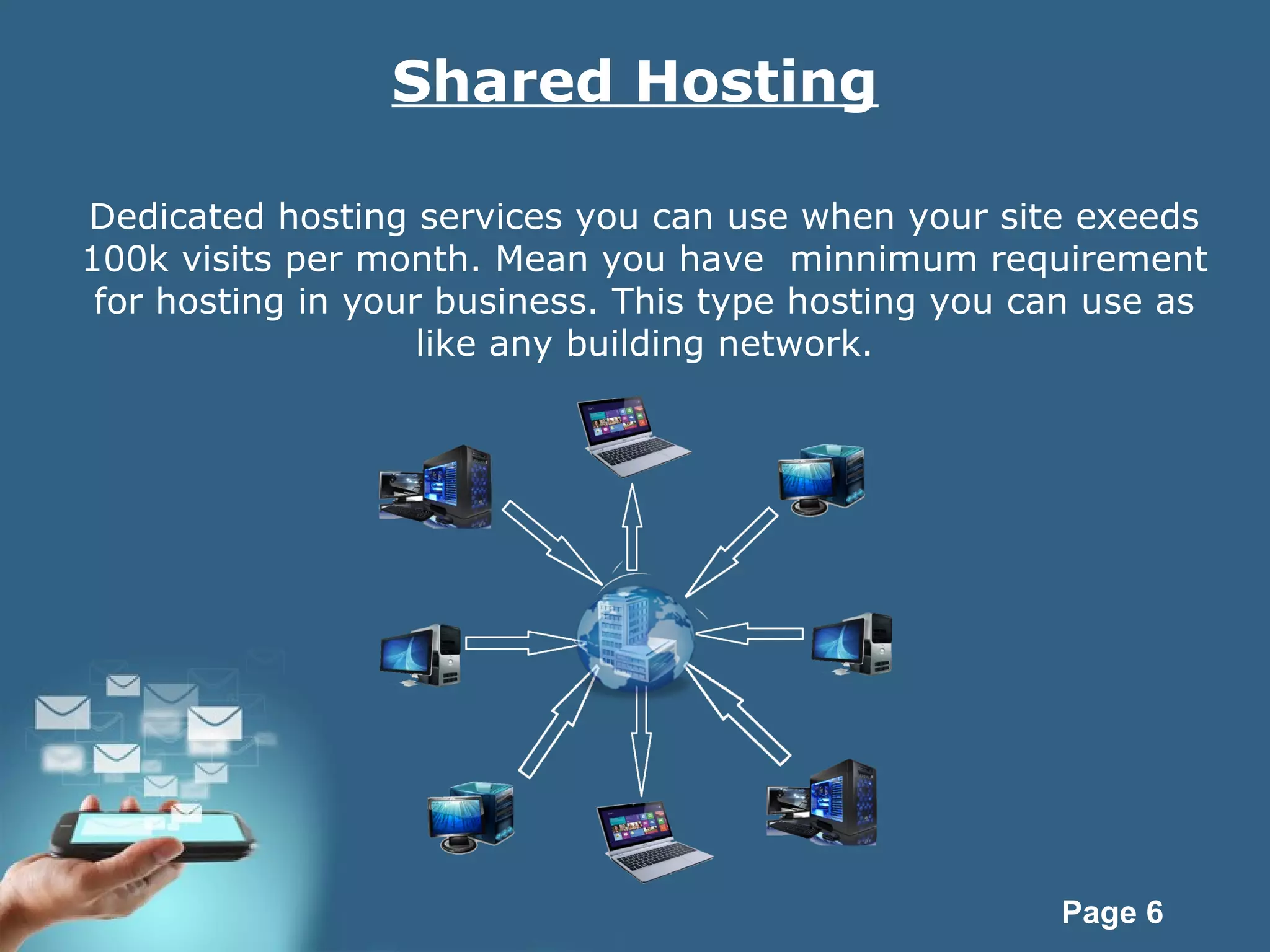 Page 6
Shared Hosting
Dedicated hosting services you can use when your site exeeds
100k visits per month. Mean you have minnimum requirement
for hosting in your business. This type hosting you can use as
like any building network.
 