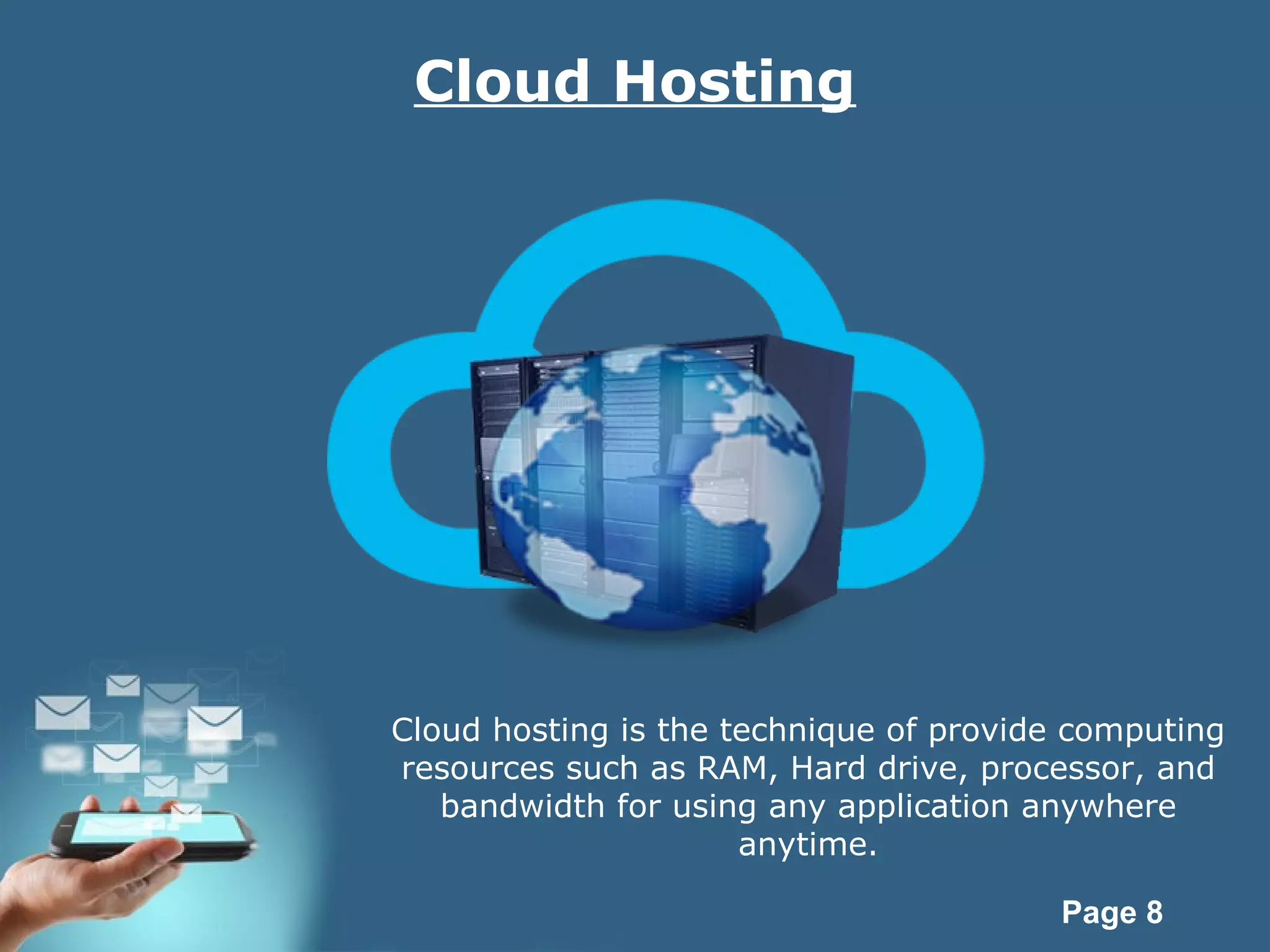 Page 8
Cloud Hosting
Cloud hosting is the technique of provide computing
resources such as RAM, Hard drive, processor, and
bandwidth for using any application anywhere
anytime.
 