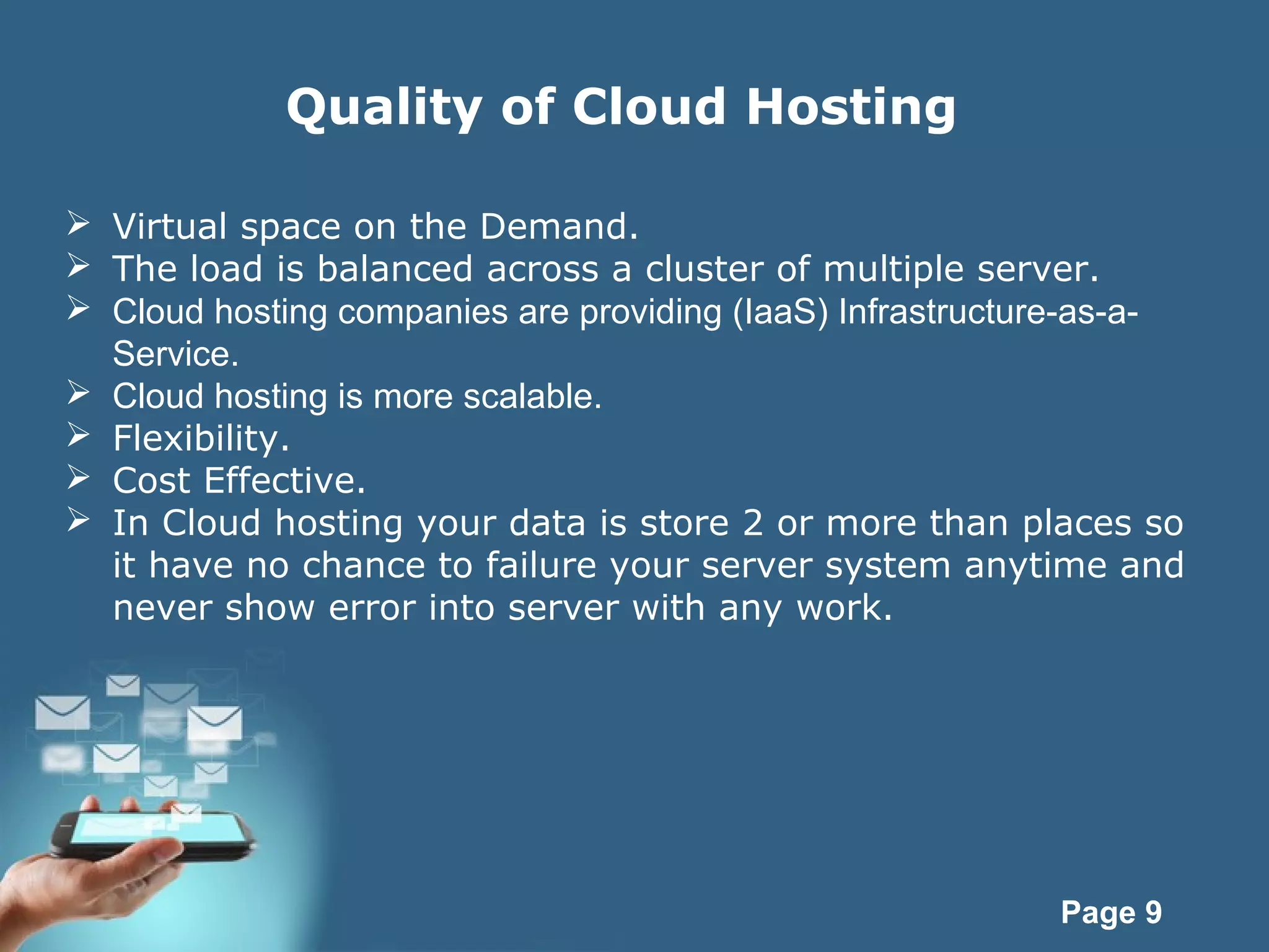 Page 9
Quality of Cloud Hosting
 Virtual space on the Demand.
 The load is balanced across a cluster of multiple server.
 Cloud hosting companies are providing (IaaS) Infrastructure-as-a-
Service.
 Cloud hosting is more scalable.
 Flexibility.
 Cost Effective.
 In Cloud hosting your data is store 2 or more than places so
it have no chance to failure your server system anytime and
never show error into server with any work.
 
