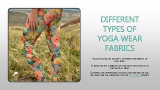 DIFFERENT
TYPES OF
YOGA WEAR
FABRICS
YOGA INVOLVES AN IN DEPTH DIFFERENT MOVEMENTS OF
YOUR BODY.
IT INVOLVES THE FLEXIBILITY OF YOUR BODY AND GIVES YOU
THE PEACE OF MIND.
SO SEEING THE IMPORTANCE OF YOGA AND EXERCISE WE WILL
SEE WHAT ARE THE DIFFERENT TYPES OF YOGA WEAR FABRICS.
 