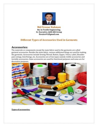Md Firozur Rahman
Bsc in Textile Engineering.
Sr. Executive, QAD-dbl-Group
firoztex91@gmail.com
Different Types of Accessories Used in Garments
Accessories:
The materials or components except the main fabric used in the garments are called
garment accessories. Besides the main fabric, various additional things are used for making
the garments. Accessories include Sewing Thread, Button, Zipper, Velcro, Label, Shoulder
pad, Linings, Interlinings, etc. Accessories are of two types namely visible accessories and
invisible accessories. Some accessories are used for functional purposes and some are for
decorative purposes.
Types of accessories:
 