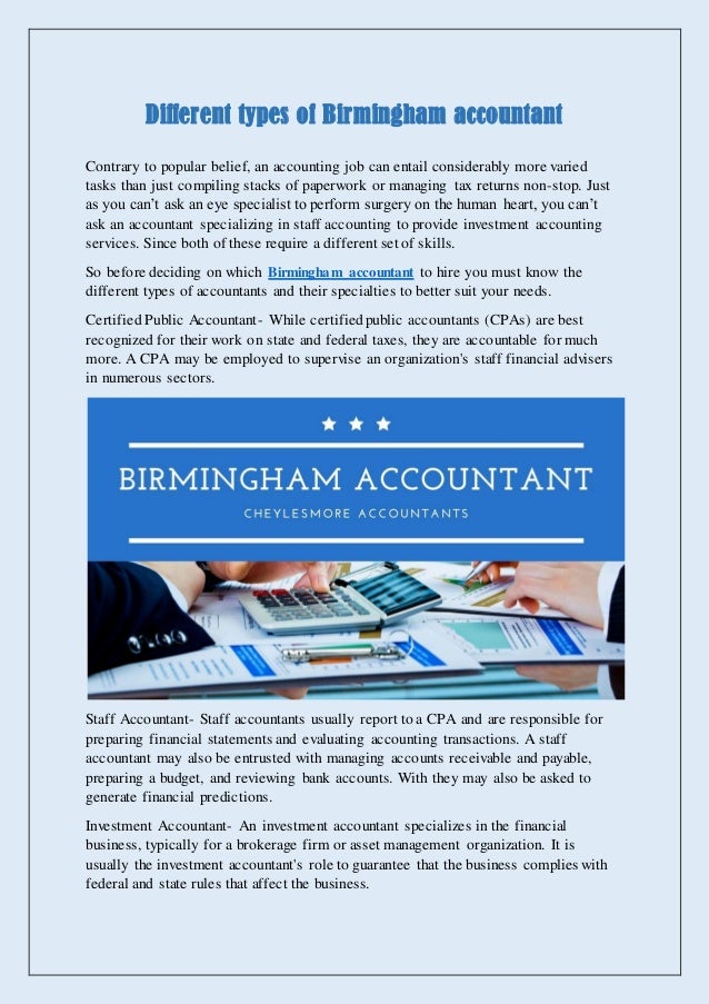Different types of Birmingham accountant
Contrary to popular belief, an accounting job can entail considerably more varied
tasks than just compiling stacks of paperwork or managing tax returns non-stop. Just
as you can’t ask an eye specialist to perform surgery on the human heart, you can’t
ask an accountant specializing in staff accounting to provide investment accounting
services. Since both of these require a different set of skills.
So before deciding on which Birmingham accountant to hire you must know the
different types of accountants and their specialties to better suit your needs.
Certified Public Accountant- While certifiedpublic accountants (CPAs) are best
recognized for their work on state and federal taxes, they are accountable for much
more. A CPA may be employed to supervise an organization's staff financial advisers
in numerous sectors.
Staff Accountant- Staff accountants usually report to a CPA and are responsible for
preparing financial statements and evaluating accounting transactions. A staff
accountant may also be entrusted with managing accounts receivable and payable,
preparing a budget, and reviewing bank accounts. With they may also be asked to
generate financial predictions.
Investment Accountant- An investment accountant specializes in the financial
business, typically for a brokerage firm or asset management organization. It is
usually the investment accountant's role to guarantee that the business complies with
federal and state rules that affect the business.
 