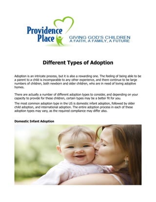 Different Types of Adoption
Adoption is an intricate process, but it is also a rewarding one. The feeling of being able to be
a parent to a child is incomparable to any other experience, and there continue to be large
numbers of children, both newborn and older children, who are in need of loving adoptive
homes.
There are actually a number of different adoption types to consider, and depending on your
capacity to provide for these children, certain types may be a better fit for you.
The most common adoption type in the US is domestic infant adoption, followed by older
child adoption, and international adoption. The entire adoption process in each of these
adoption types may vary, as the required compliance may differ also.
Domestic Infant Adoption
 