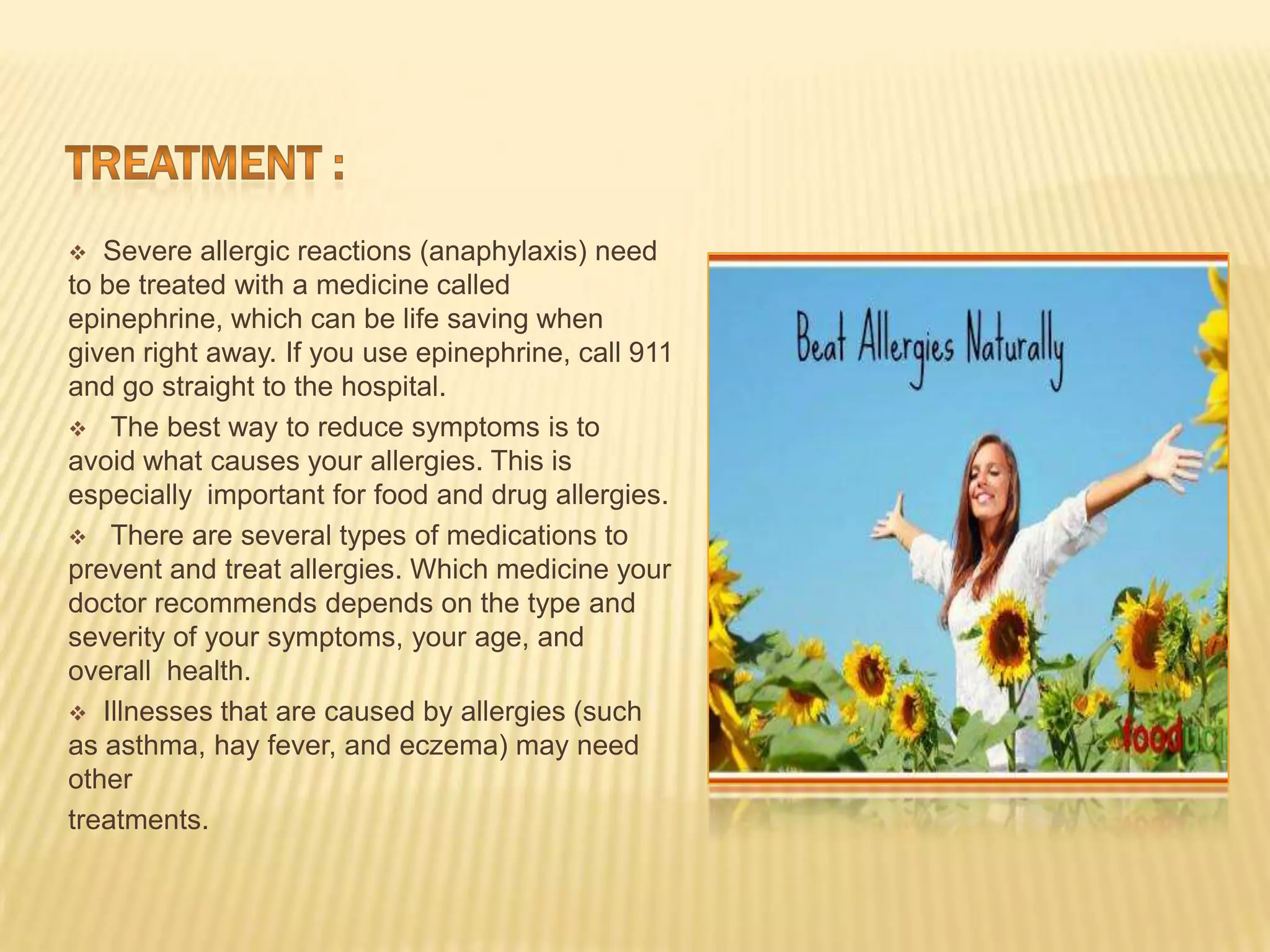  Severe allergic reactions (anaphylaxis) need
to be treated with a medicine called
epinephrine, which can be life saving when
given right away. If you use epinephrine, call 911
and go straight to the hospital.
 The best way to reduce symptoms is to
avoid what causes your allergies. This is
especially important for food and drug allergies.
 There are several types of medications to
prevent and treat allergies. Which medicine your
doctor recommends depends on the type and
severity of your symptoms, your age, and
overall health.
 Illnesses that are caused by allergies (such
as asthma, hay fever, and eczema) may need
other
treatments.
 
