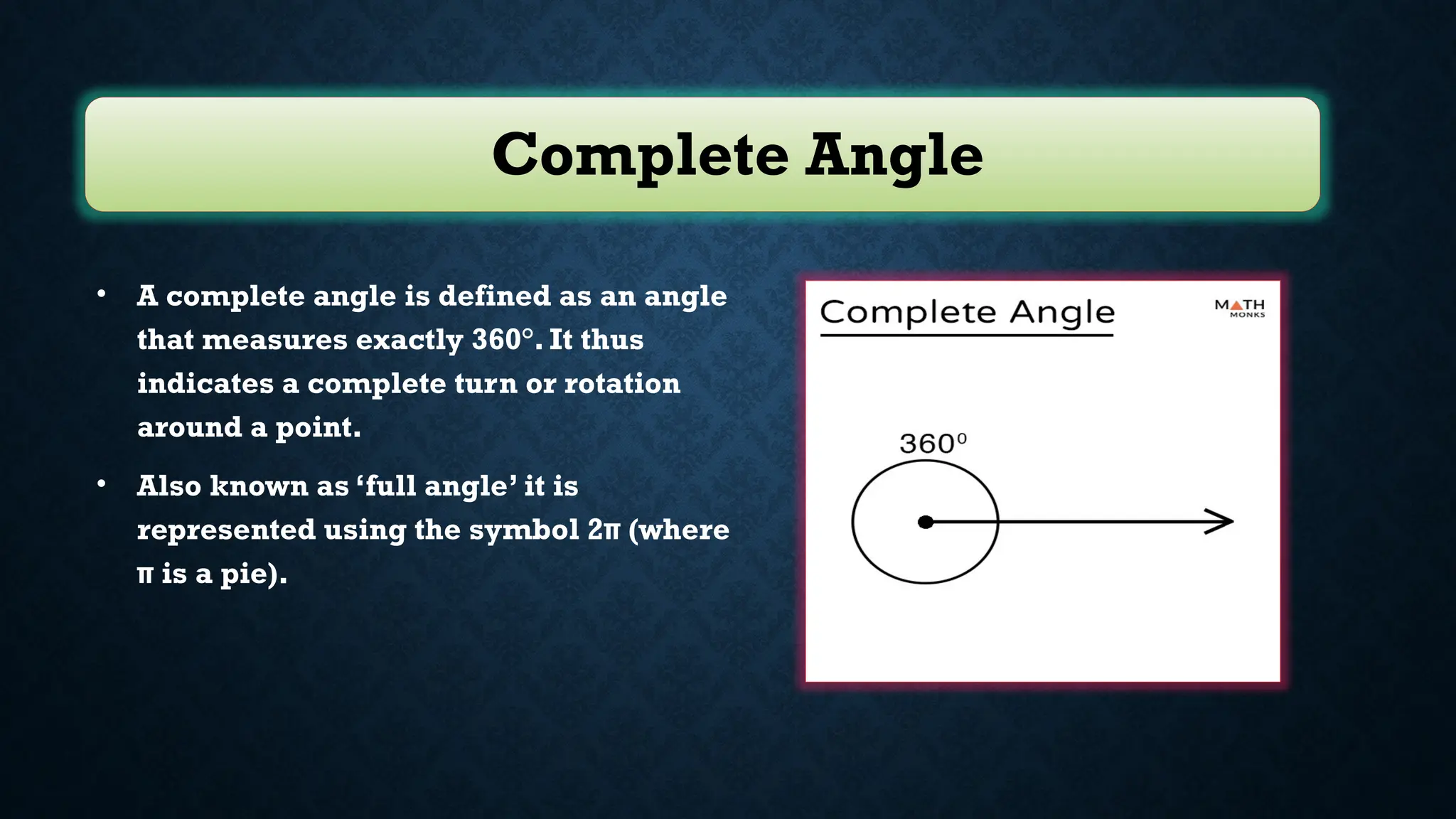 Complete Angle
• A complete angle is defined as an angle
that measures exactly 360°. It thus
indicates a complete turn or rotation
around a point.
• Also known as ‘full angle’ it is
represented using the symbol 2π (where
π is a pie).
 