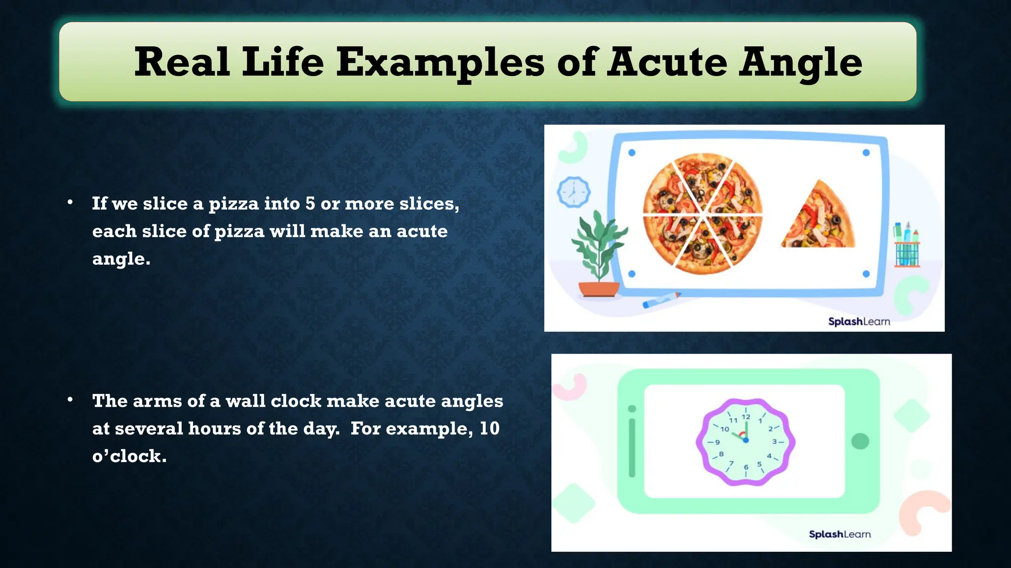 Real Life Examples of Acute Angle
• If we slice a pizza into 5 or more slices,
each slice of pizza will make an acute
angle.
• The arms of a wall clock make acute angles
at several hours of the day. For example, 10
o’clock.
 