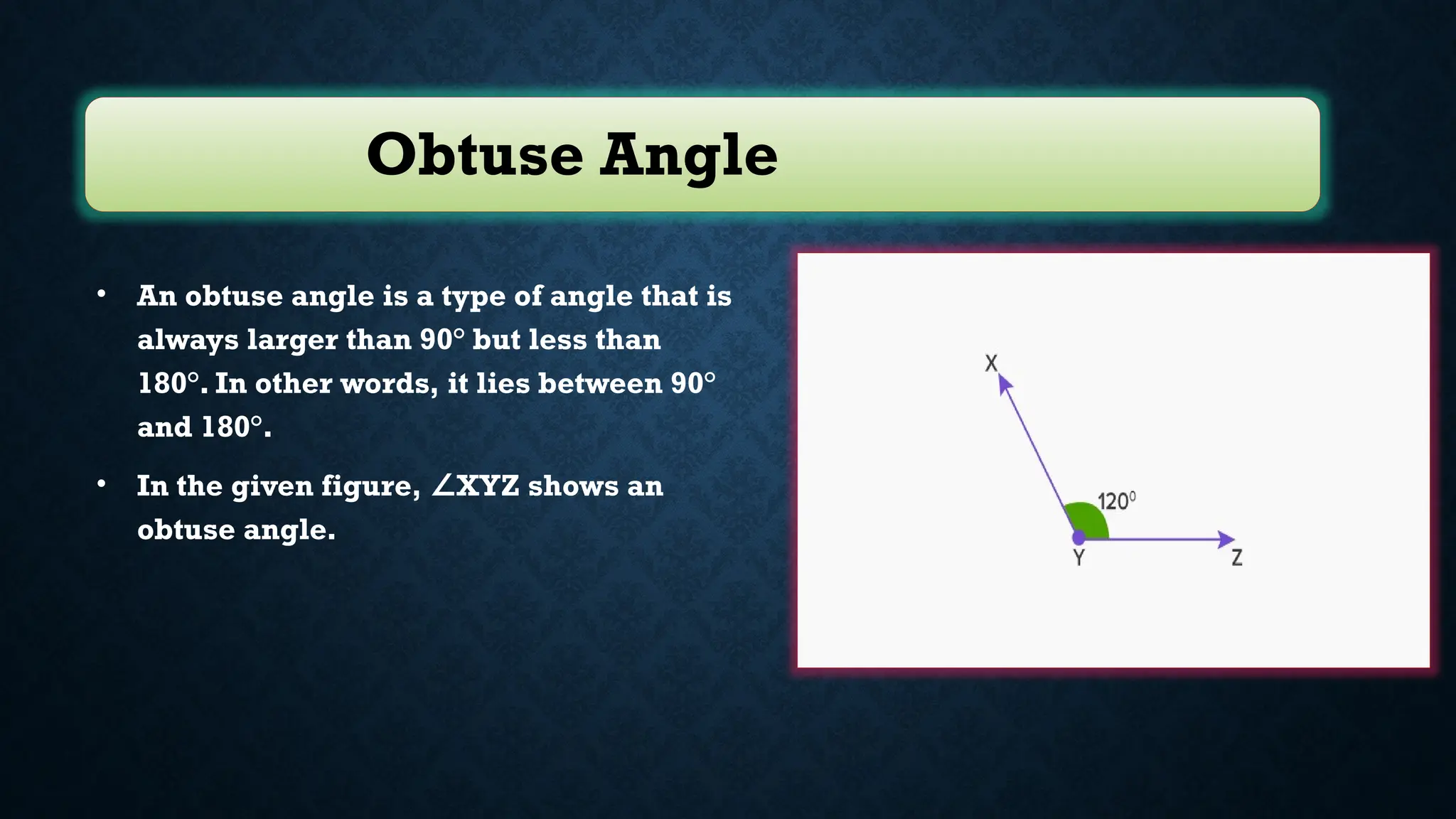 Obtuse Angle
• An obtuse angle is a type of angle that is
always larger than 90° but less than
180°. In other words, it lies between 90°
and 180°.
• In the given figure, XYZ shows an
∠
obtuse angle.
 