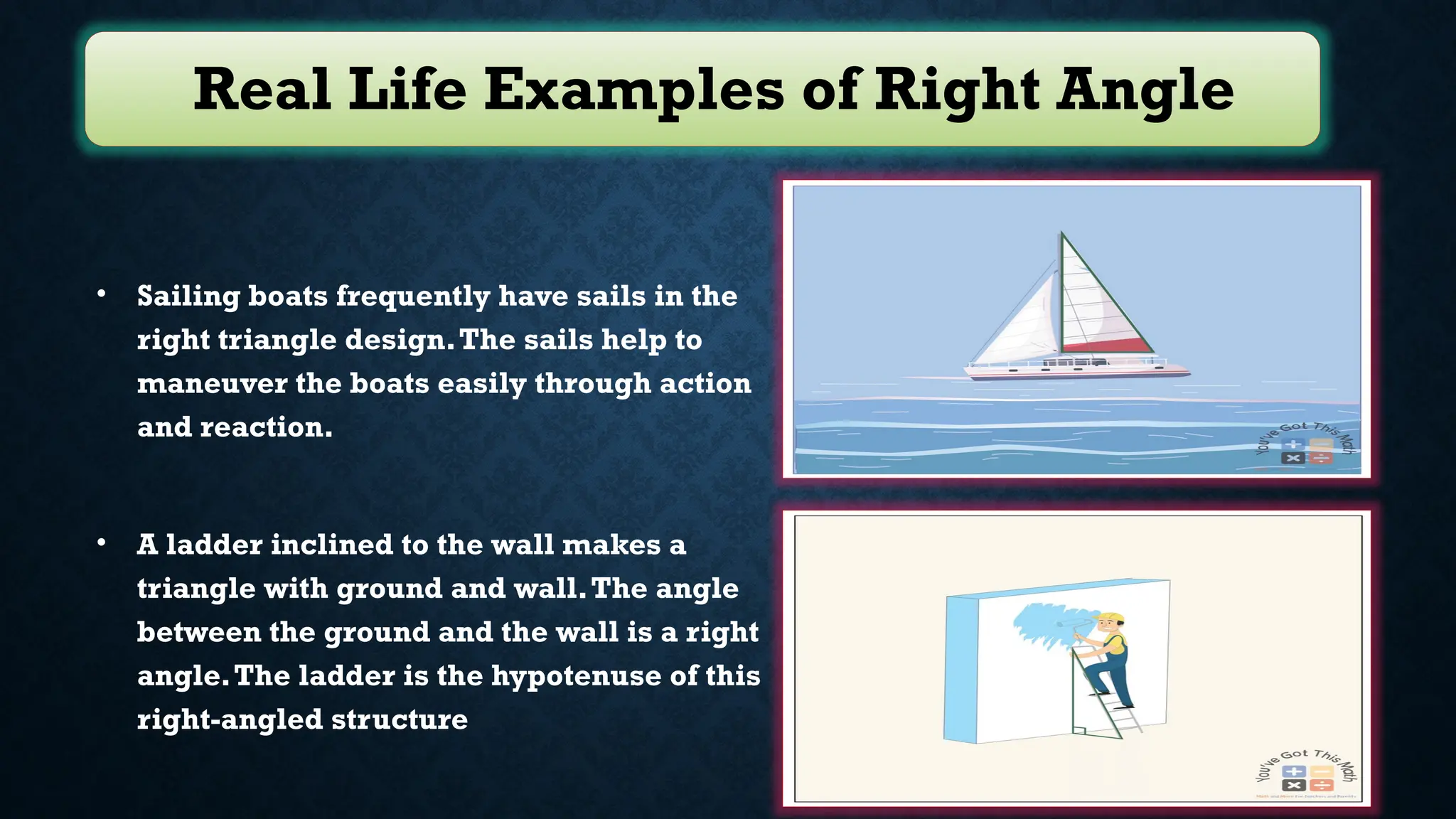 Real Life Examples of Right Angle
• Sailing boats frequently have sails in the
right triangle design.The sails help to
maneuver the boats easily through action
and reaction.
• A ladder inclined to the wall makes a
triangle with ground and wall.The angle
between the ground and the wall is a right
angle.The ladder is the hypotenuse of this
right-angled structure
 