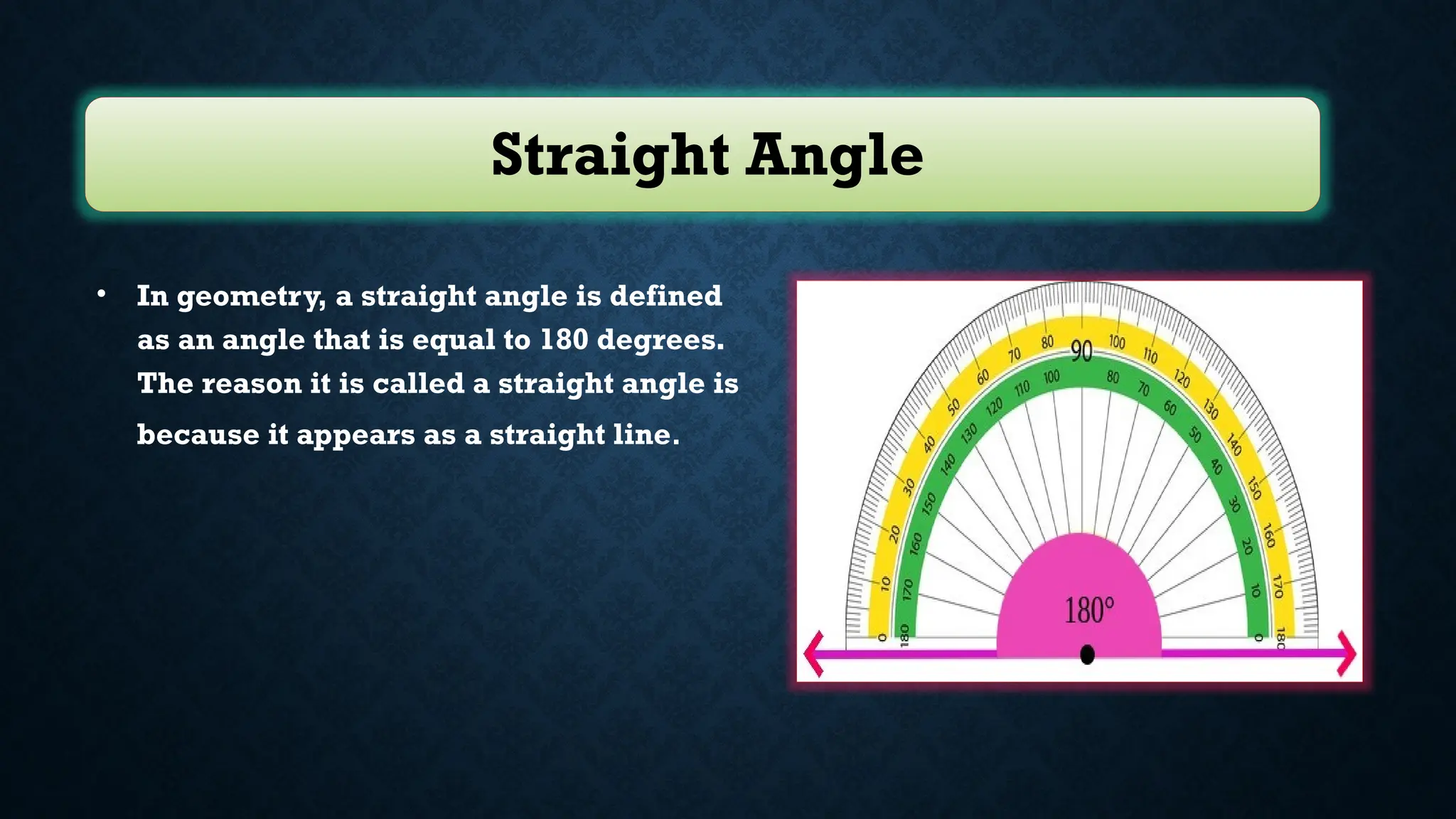 Straight Angle
• In geometry, a straight angle is defined
as an angle that is equal to 180 degrees.
The reason it is called a straight angle is
because it appears as a straight line.
 