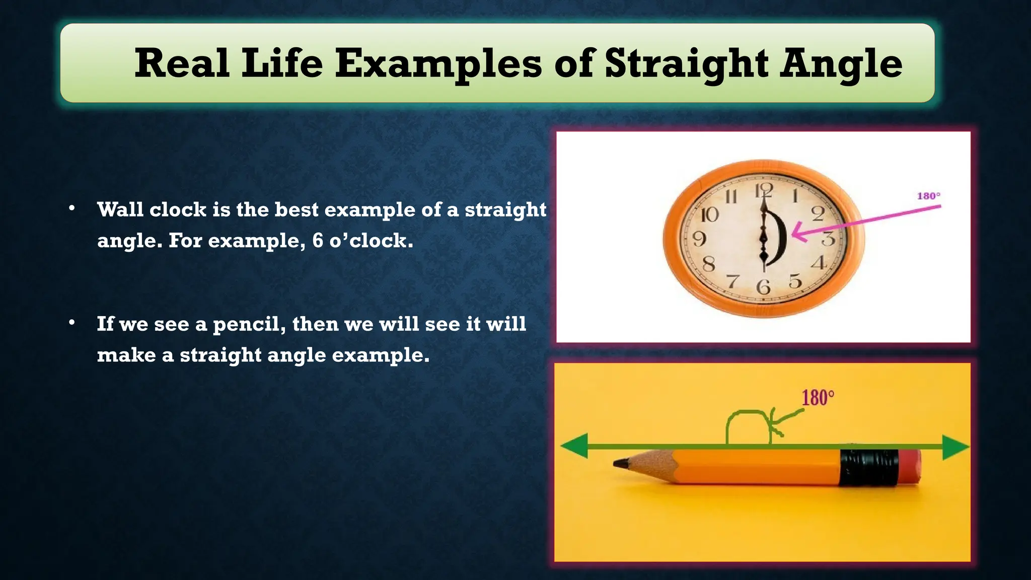 Real Life Examples of Straight Angle
• Wall clock is the best example of a straight
angle. For example, 6 o’clock.
• If we see a pencil, then we will see it will
make a straight angle example.
 