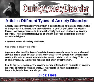 Article : Different Types of Anxiety Disorders
Anxiety is a common occurrence when a person faces potentially problematic
or dangerous situations. It is also felt when a person perceives an external
threat. However, chronic and irrational anxiety can lead to a form of anxiety
disorder. There are different types of anxiety disorder depending on their
causes or triggers.

Common forms of anxiety disorders

Generalized anxiety disorder

A person who has this type of anxiety disorder usually experience prolonged
anxiety that is often without basis. More accurately, people with generalized
anxiety disorders cannot articulate the reason behind their anxiety. This type
of anxiety usually last for six months and often affect women.

Due to the persistence of the anxiety, people affected with generalized anxiety
disorder constantly fret and worry. This results to heart palpitations,
insomnia, headaches, and dizzy spells.

                               Click Here
 