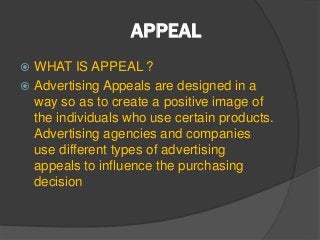 APPEAL
 WHAT IS APPEAL ?
 Advertising Appeals are designed in a
way so as to create a positive image of
the individuals who use certain products.
Advertising agencies and companies
use different types of advertising
appeals to influence the purchasing
decision
 