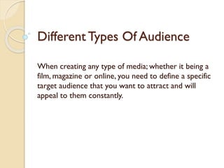 Different Types Of Audience
When creating any type of media; whether it being a
film, magazine or online, you need to define a specific
target audience that you want to attract and will
appeal to them constantly.

 