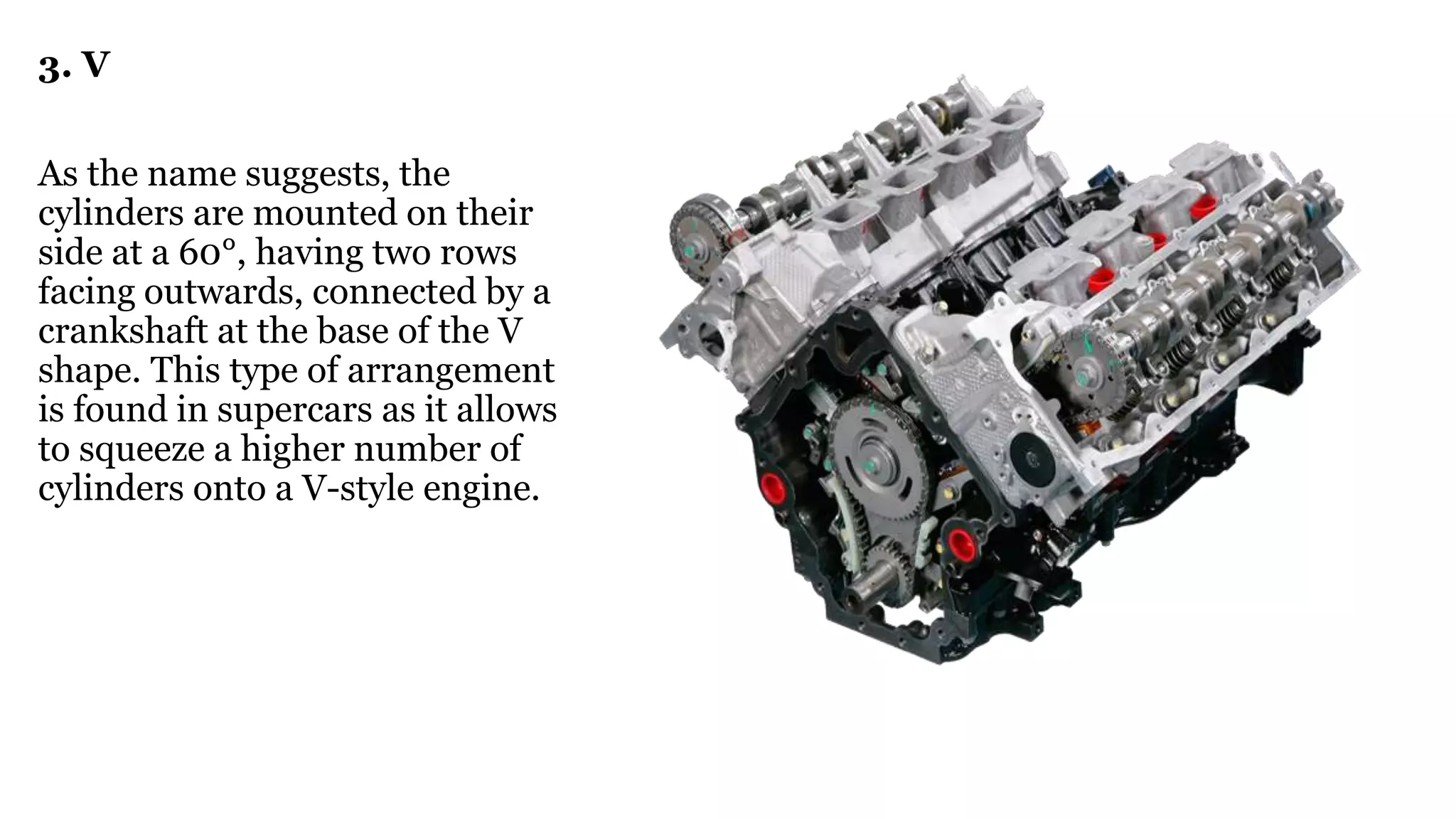 3. V
As the name suggests, the
cylinders are mounted on their
side at a 60°, having two rows
facing outwards, connected by a
crankshaft at the base of the V
shape. This type of arrangement
is found in supercars as it allows
to squeeze a higher number of
cylinders onto a V-style engine.
 