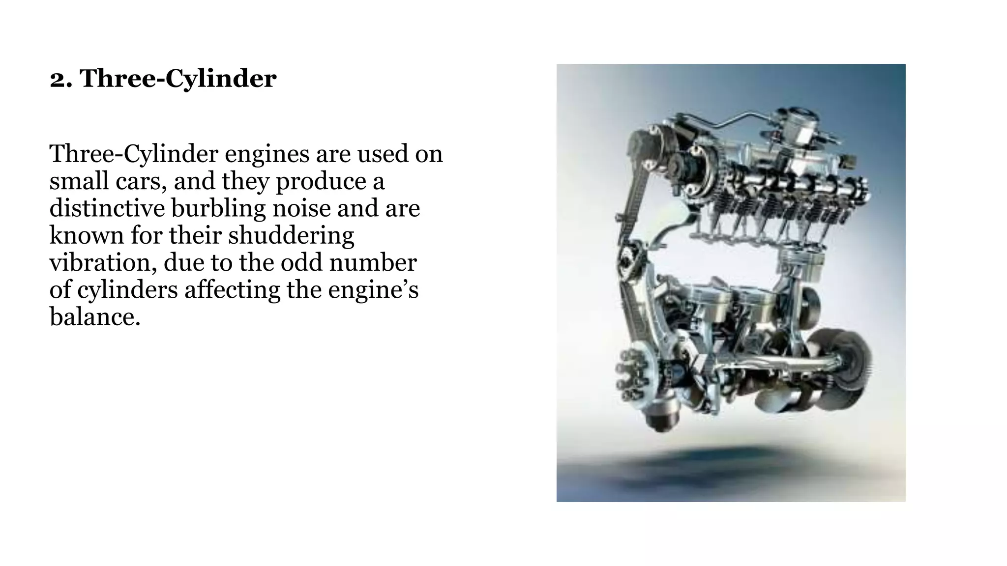 2. Three-Cylinder
Three-Cylinder engines are used on
small cars, and they produce a
distinctive burbling noise and are
known for their shuddering
vibration, due to the odd number
of cylinders affecting the engine’s
balance.
 