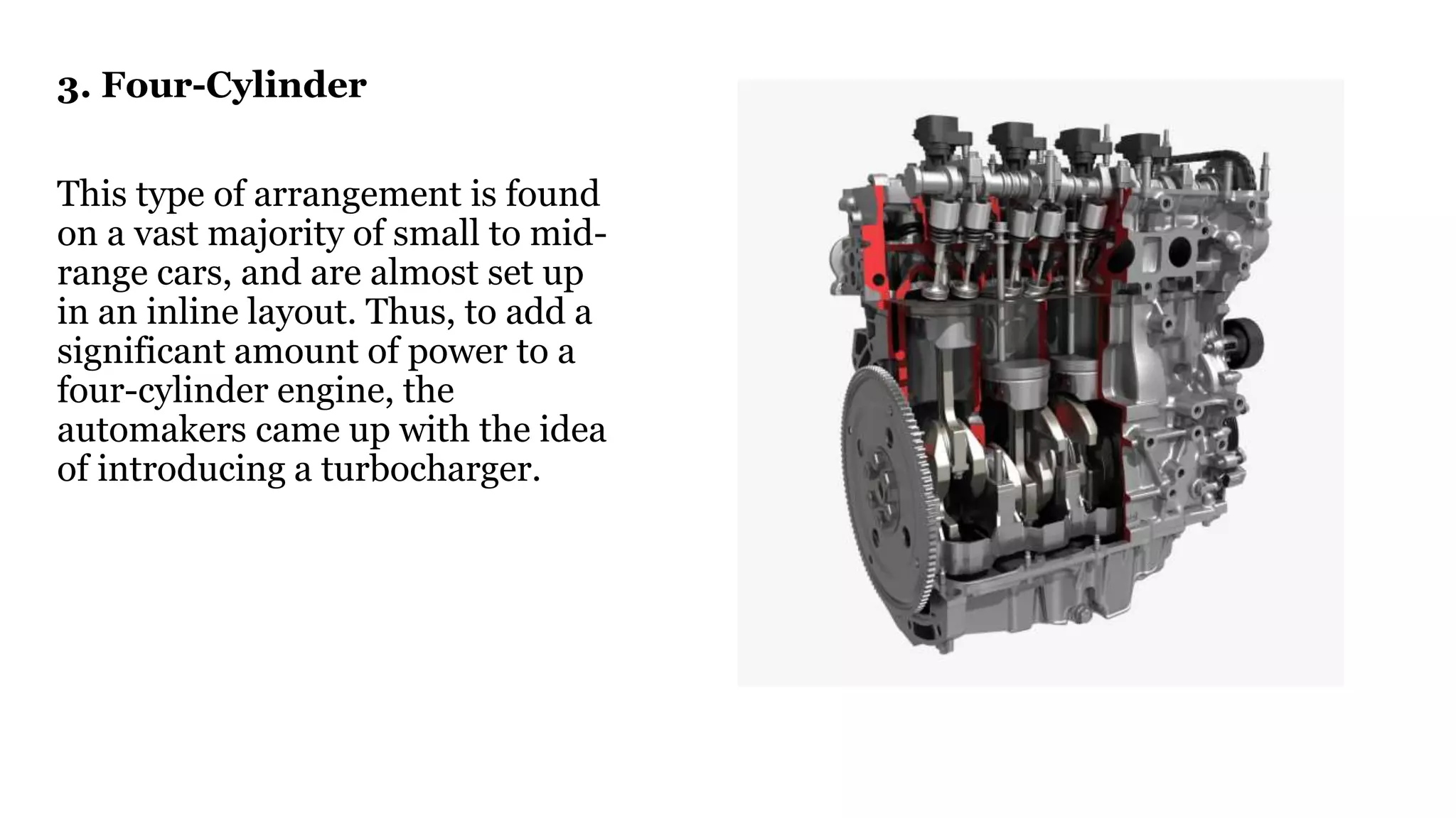 3. Four-Cylinder
This type of arrangement is found
on a vast majority of small to mid-
range cars, and are almost set up
in an inline layout. Thus, to add a
significant amount of power to a
four-cylinder engine, the
automakers came up with the idea
of introducing a turbocharger.
 