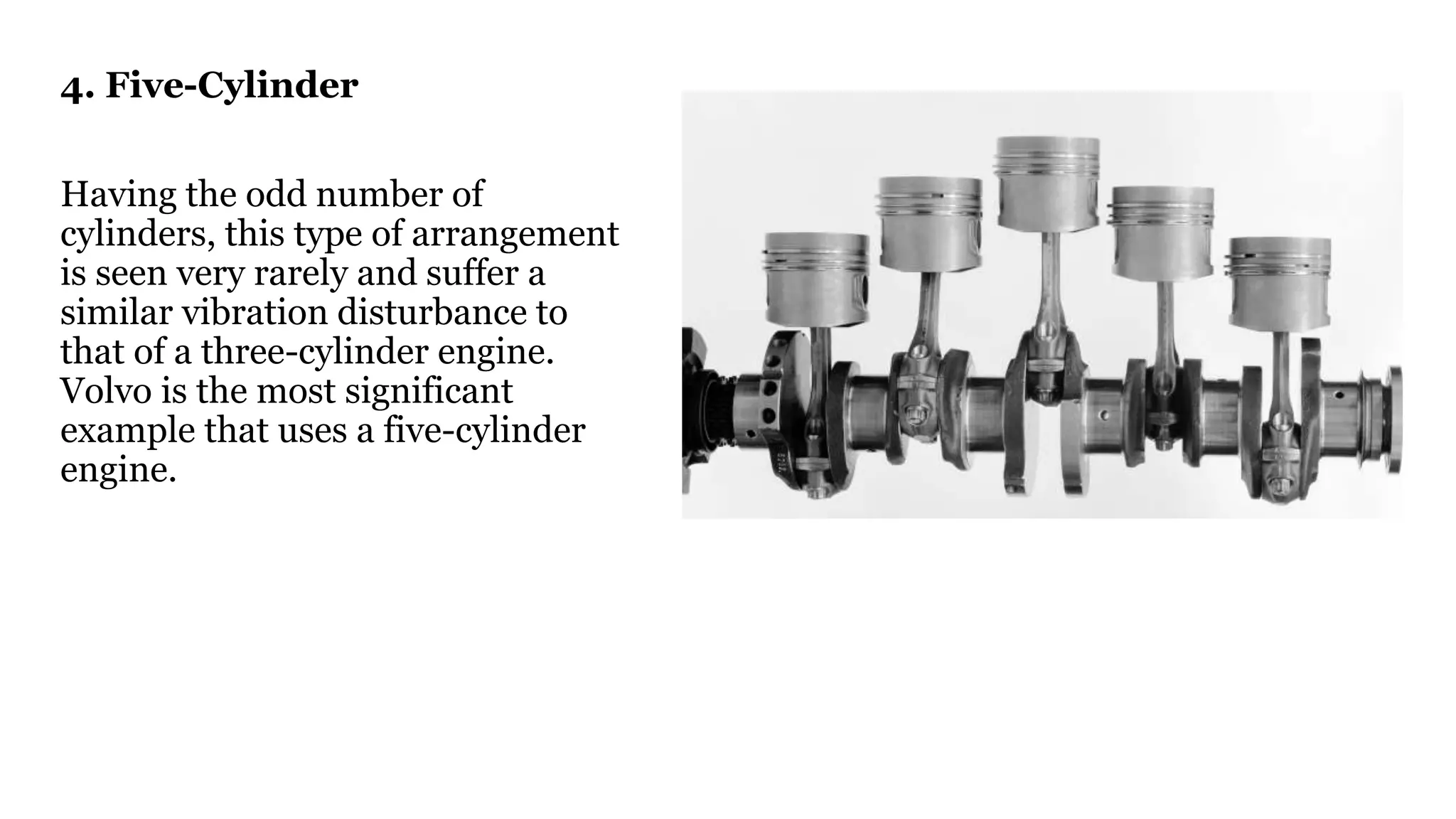 4. Five-Cylinder
Having the odd number of
cylinders, this type of arrangement
is seen very rarely and suffer a
similar vibration disturbance to
that of a three-cylinder engine.
Volvo is the most significant
example that uses a five-cylinder
engine.
 