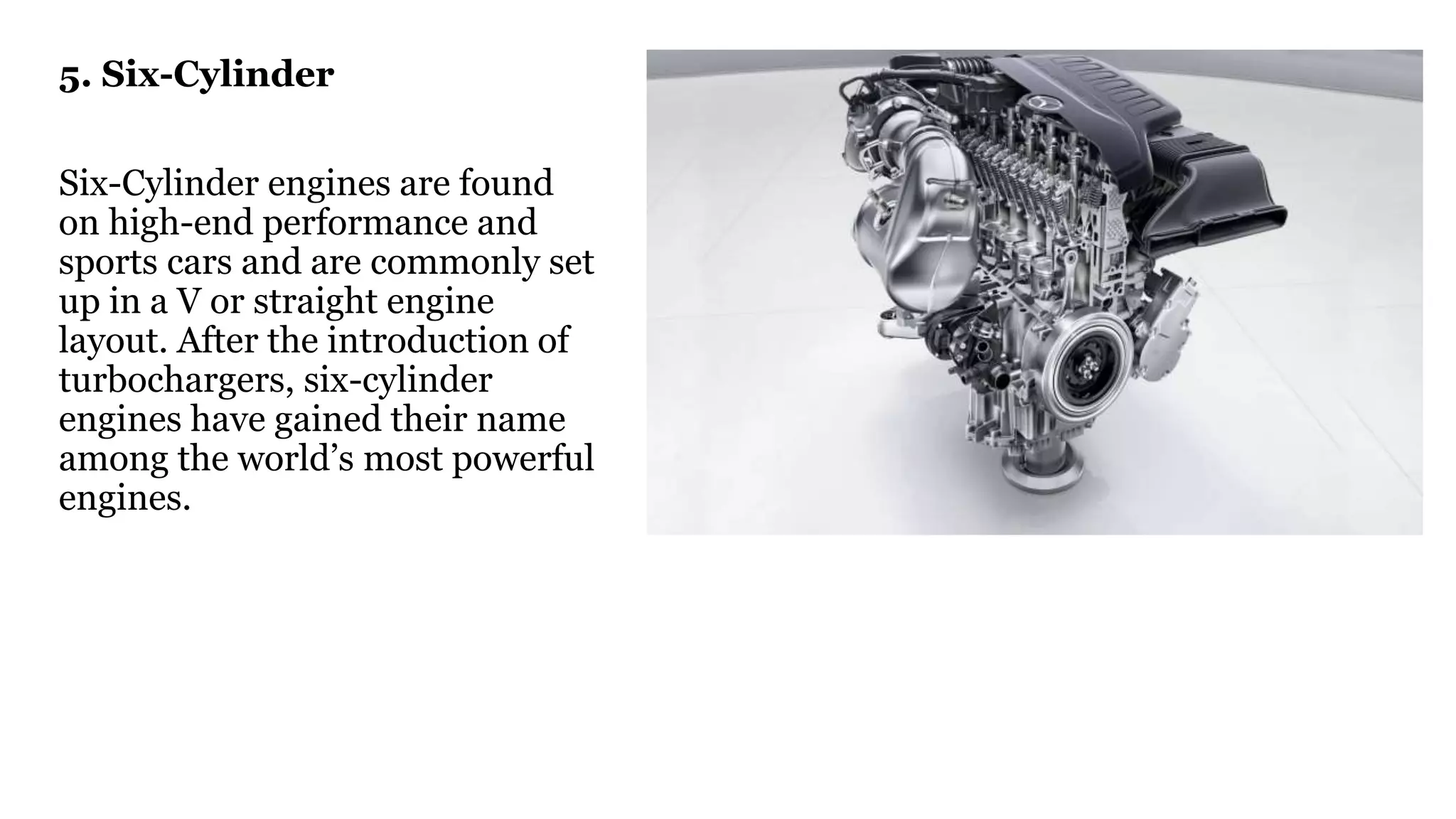 5. Six-Cylinder
Six-Cylinder engines are found
on high-end performance and
sports cars and are commonly set
up in a V or straight engine
layout. After the introduction of
turbochargers, six-cylinder
engines have gained their name
among the world’s most powerful
engines.
 