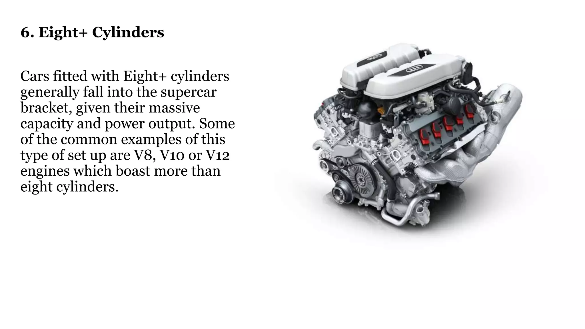 6. Eight+ Cylinders
Cars fitted with Eight+ cylinders
generally fall into the supercar
bracket, given their massive
capacity and power output. Some
of the common examples of this
type of set up are V8, V10 or V12
engines which boast more than
eight cylinders.
 