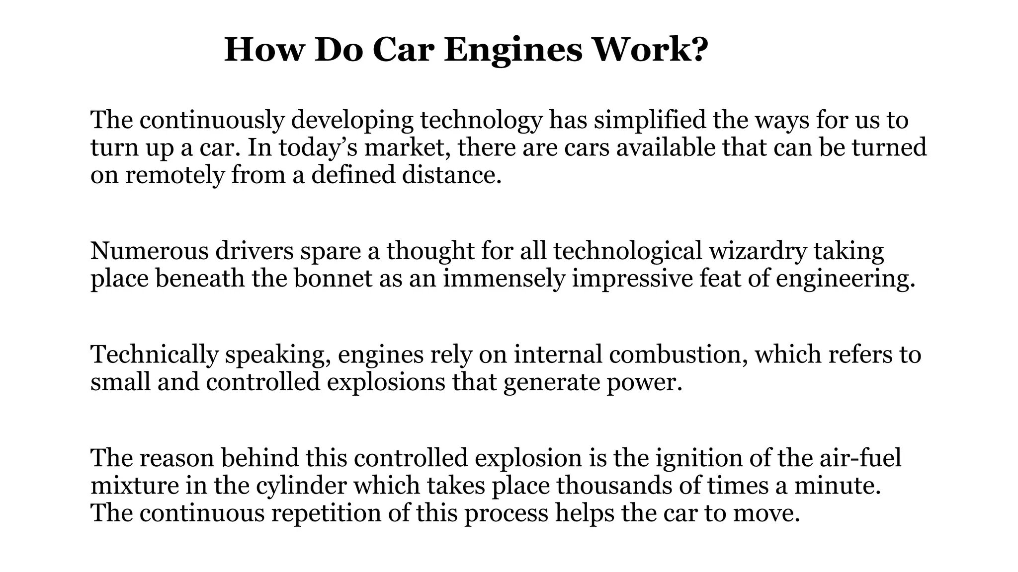 How Do Car Engines Work?
The continuously developing technology has simplified the ways for us to
turn up a car. In today’s market, there are cars available that can be turned
on remotely from a defined distance.
Numerous drivers spare a thought for all technological wizardry taking
place beneath the bonnet as an immensely impressive feat of engineering.
Technically speaking, engines rely on internal combustion, which refers to
small and controlled explosions that generate power.
The reason behind this controlled explosion is the ignition of the air-fuel
mixture in the cylinder which takes place thousands of times a minute.
The continuous repetition of this process helps the car to move.
 