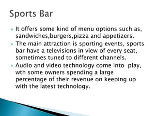  It offers some kind of menu options such as,
sandwiches,burgers,pizza and appetizers.
 The main attraction is sporting events, sports
bar have a televisions in view of every seat,
sometimes tuned to different channels.
 Audio and video technology come into play,
wth some owners spending a large
percentage of their revenue on keeping up
with the latest technology.
 
