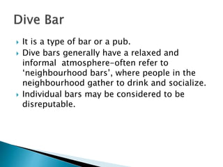  It is a type of bar or a pub.
 Dive bars generally have a relaxed and
informal atmosphere-often refer to
‘neighbourhood bars’, where people in the
neighbourhood gather to drink and socialize.
 Individual bars may be considered to be
disreputable.
 