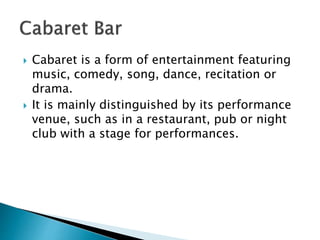  Cabaret is a form of entertainment featuring
music, comedy, song, dance, recitation or
drama.
 It is mainly distinguished by its performance
venue, such as in a restaurant, pub or night
club with a stage for performances.
 
