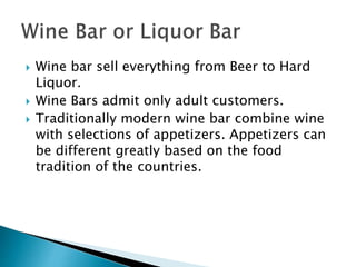  Wine bar sell everything from Beer to Hard
Liquor.
 Wine Bars admit only adult customers.
 Traditionally modern wine bar combine wine
with selections of appetizers. Appetizers can
be different greatly based on the food
tradition of the countries.
 