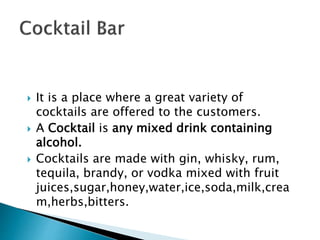 It is a place where a great variety of
cocktails are offered to the customers.
 A Cocktail is any mixed drink containing
alcohol.
 Cocktails are made with gin, whisky, rum,
tequila, brandy, or vodka mixed with fruit
juices,sugar,honey,water,ice,soda,milk,crea
m,herbs,bitters.
 