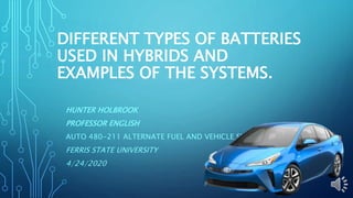 DIFFERENT TYPES OF BATTERIES
USED IN HYBRIDS AND
EXAMPLES OF THE SYSTEMS.
HUNTER HOLBROOK
PROFESSOR ENGLISH
AUTO 480-211 ALTERNATE FUEL AND VEHICLE SYSTEMS
FERRIS STATE UNIVERSITY
4/24/2020
 