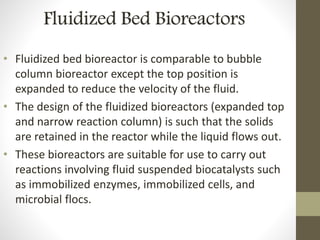 Fluidized Bed Bioreactors
• Fluidized bed bioreactor is comparable to bubble
column bioreactor except the top position is
expanded to reduce the velocity of the fluid.
• The design of the fluidized bioreactors (expanded top
and narrow reaction column) is such that the solids
are retained in the reactor while the liquid flows out.
• These bioreactors are suitable for use to carry out
reactions involving fluid suspended biocatalysts such
as immobilized enzymes, immobilized cells, and
microbial flocs.
 