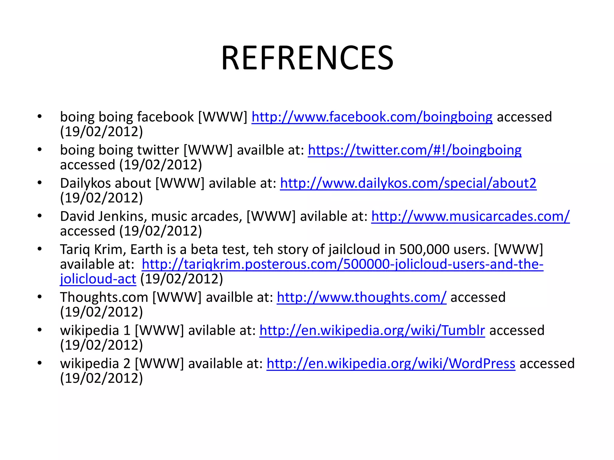 REFRENCES
•   boing boing facebook [WWW] http://www.facebook.com/boingboing accessed
    (19/02/2012)
•   boing boing twitter [WWW] availble at: https://twitter.com/#!/boingboing
    accessed (19/02/2012)
•   Dailykos about [WWW] avilable at: http://www.dailykos.com/special/about2
    (19/02/2012)
•   David Jenkins, music arcades, [WWW] avilable at: http://www.musicarcades.com/
    accessed (19/02/2012)
•   Tariq Krim, Earth is a beta test, teh story of jailcloud in 500,000 users. [WWW]
    available at: http://tariqkrim.posterous.com/500000-jolicloud-users-and-the-
    jolicloud-act (19/02/2012)
•   Thoughts.com [WWW] availble at: http://www.thoughts.com/ accessed
    (19/02/2012)
•   wikipedia 1 [WWW] avilable at: http://en.wikipedia.org/wiki/Tumblr accessed
    (19/02/2012)
•   wikipedia 2 [WWW] available at: http://en.wikipedia.org/wiki/WordPress accessed
    (19/02/2012)
 