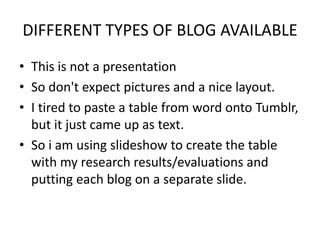 DIFFERENT TYPES OF BLOG AVAILABLE
• This is not a presentation
• So don't expect pictures and a nice layout.
• I tired to paste a table from word onto Tumblr,
  but it just came up as text.
• So i am using slideshow to create the table
  with my research results/evaluations and
  putting each blog on a separate slide.
 