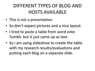 DIFFERENT TYPES OF BLOG AND
          HOSTS AVAILABLE
• This is not a presentation
• So don't expect pictures and a nice layout.
• I tired to paste a table from word onto
  Tumblr, but it just came up as text.
• So i am using slideshow to create the table
  with my research results/evaluations and
  putting each blog on a separate slide.
 