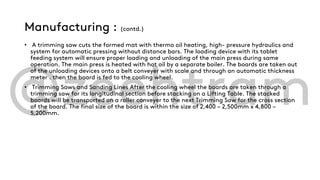 Manufacturing : (contd.)
• A trimming saw cuts the formed mat with thermo oil heating, high- pressure hydraulics and
system for automatic pressing without distance bars. The loading device with its tablet
feeding system will ensure proper loading and unloading of the main press during same
operation. The main press is heated with hot oil by a separate boiler. The boards are taken out
of the unloading devices onto a belt conveyer with scale and through an automatic thickness
meter . then the board is fed to the cooling wheel.
• Trimming Saws and Sanding Lines After the cooling wheel the boards are taken through a
trimming saw for its longitudinal section before stacking on a Lifting Table. The stacked
boards will be transported on a roller conveyer to the next Trimming Saw for the cross section
of the board. The final size of the board is within the size of 2,400 – 2,500mm x 4,800 –
5,200mm.
 