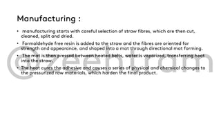 Manufacturing :
• manufacturing starts with careful selection of straw fibres, which are then cut,
cleaned, split and dried.
• Formaldehyde free resin is added to the straw and the fibres are oriented for
strength and appearance, and shaped into a mat through directional mat forming.
• The mat is then pressed between heated belts, water is vaporized, transferring heat
into the straw.
• The heat cures the adhesive and causes a series of physical and chemical changes to
the pressurized raw materials, which harden the final product.
 